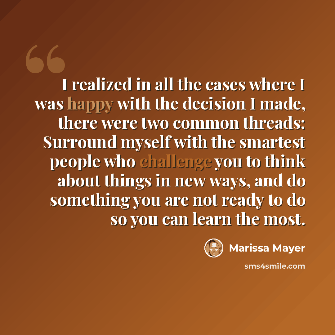 “I realized in all the cases where I was happy with the decision I made, there were two common threads: Surround myself with the smartest people who challenge you to think about things in new ways, and do something you are not ready to do so you can learn the most.” quote by Marissa Mayer