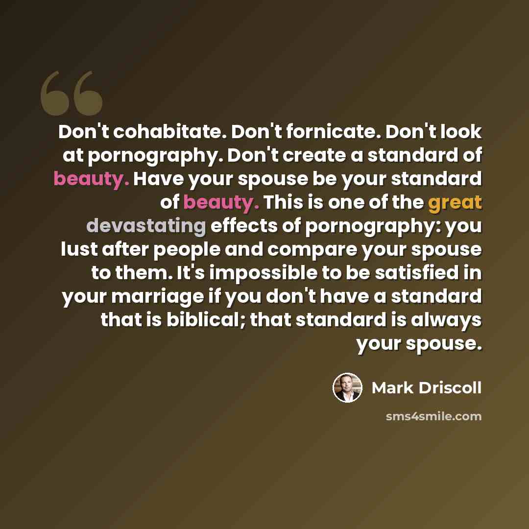“Don't cohabitate. Don't fornicate. Don't look at pornography. Don't create a standard of beauty. Have your spouse be your standard of beauty. This is one of the great devastating effects of pornography: you lust after people and compare your spouse to them. It's impossible to be satisfied in your…” quote by Mark Driscoll