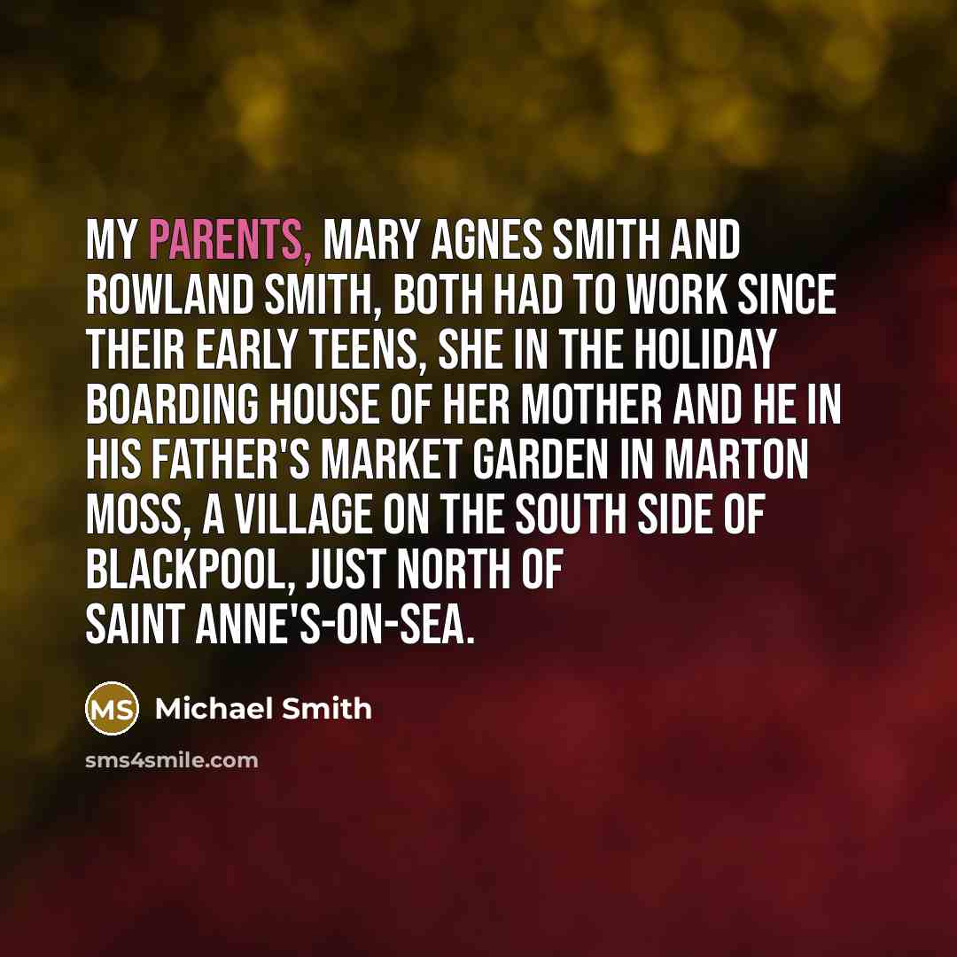 “My parents, Mary Agnes Smith and Rowland Smith, both had to work since their early teens, she in the holiday boarding house of her mother and he in his father's market garden in Marton Moss, a village on the south side of Blackpool, just north of Saint Anne's-on-Sea.” quote by Michael Smith