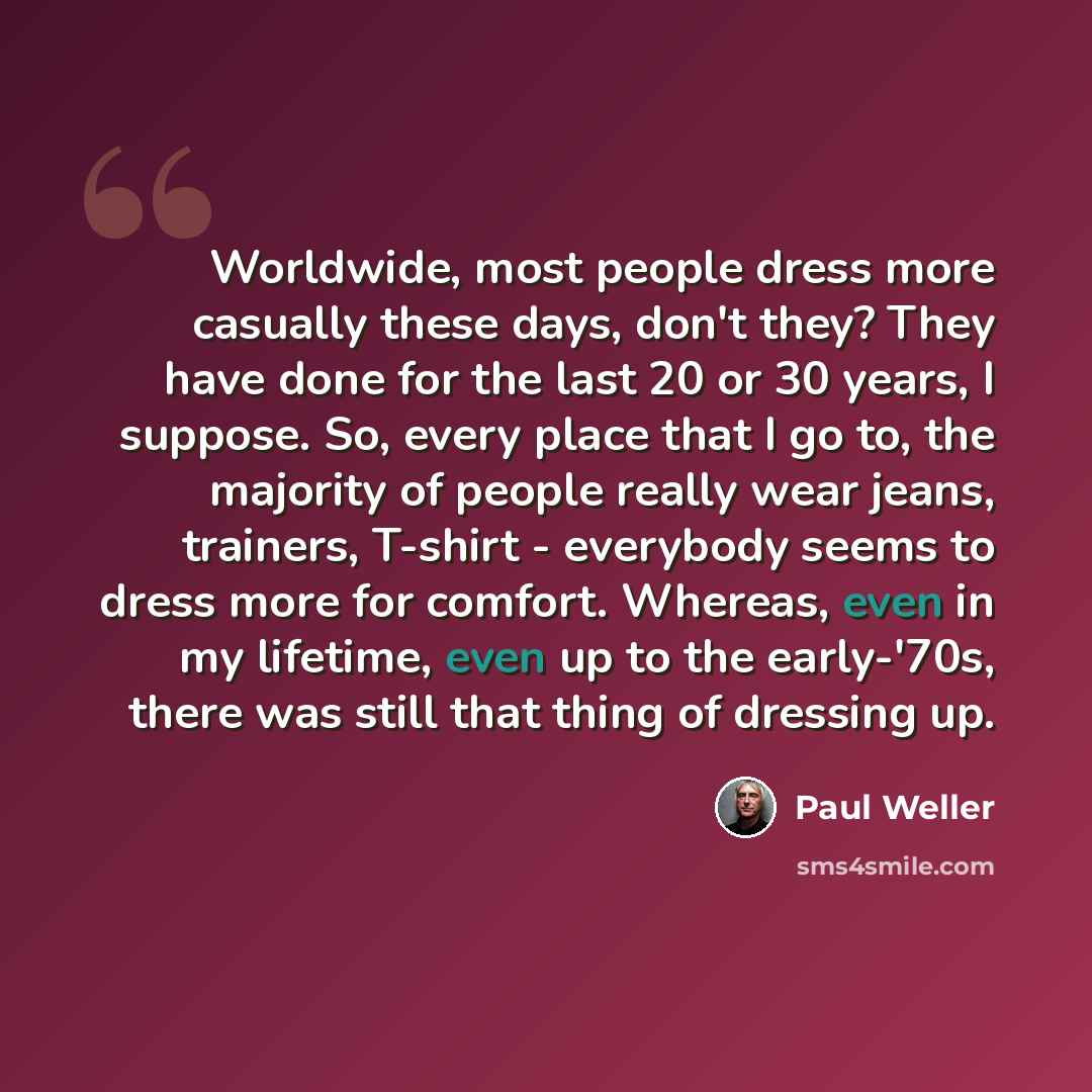 “Worldwide, most people dress more casually these days, don't they? They have done for the last 20 or 30 years, I suppose. So, every place that I go to, the majority of people really wear jeans, trainers, T-shirt - everybody seems to dress more for comfort. Whereas, even in my lifetime, even up to…” quote by Paul Weller