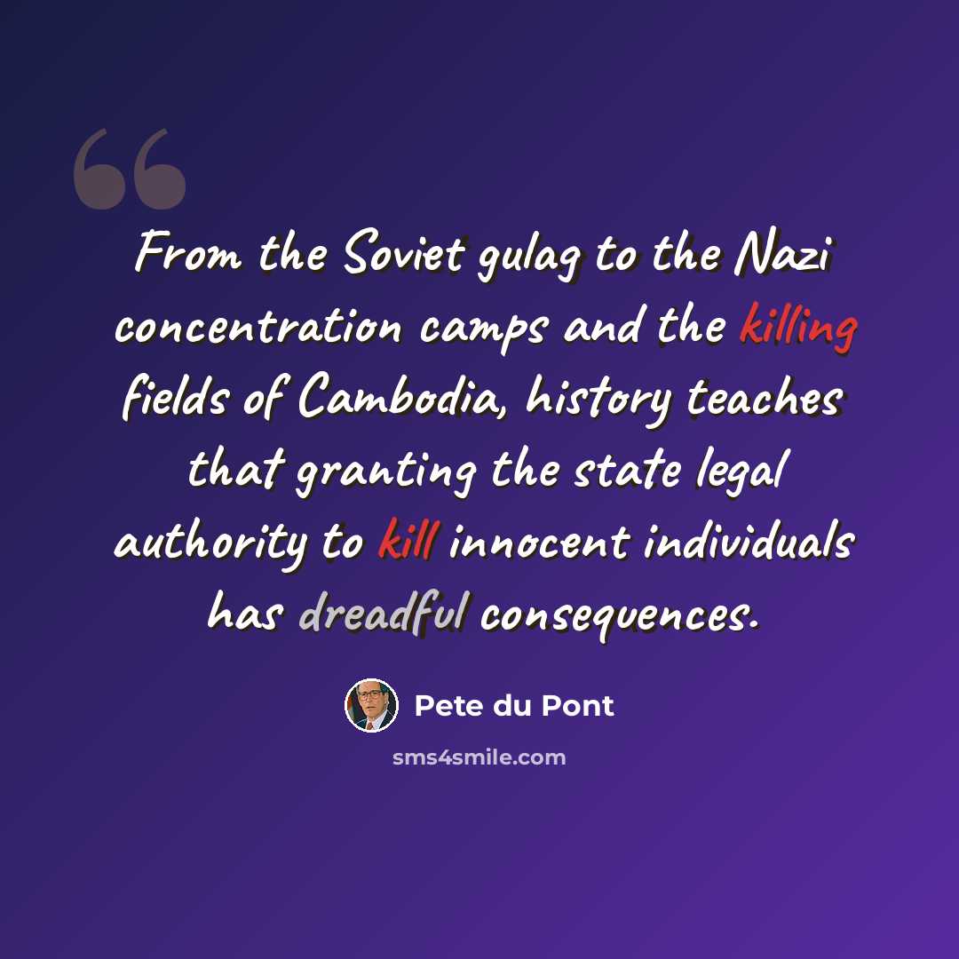 “From the Soviet gulag to the Nazi concentration camps and the killing fields of Cambodia, history teaches that granting the state legal authority to kill innocent individuals has dreadful consequences.” quote by Pete du Pont