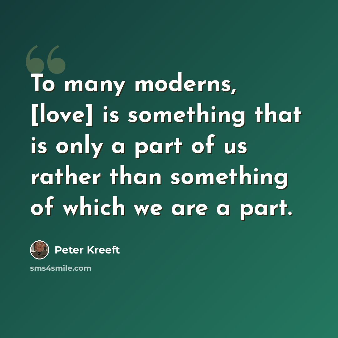 “To many moderns, [love] is something that is only a part of us rather than something of which we are a part.” quote by Peter Kreeft