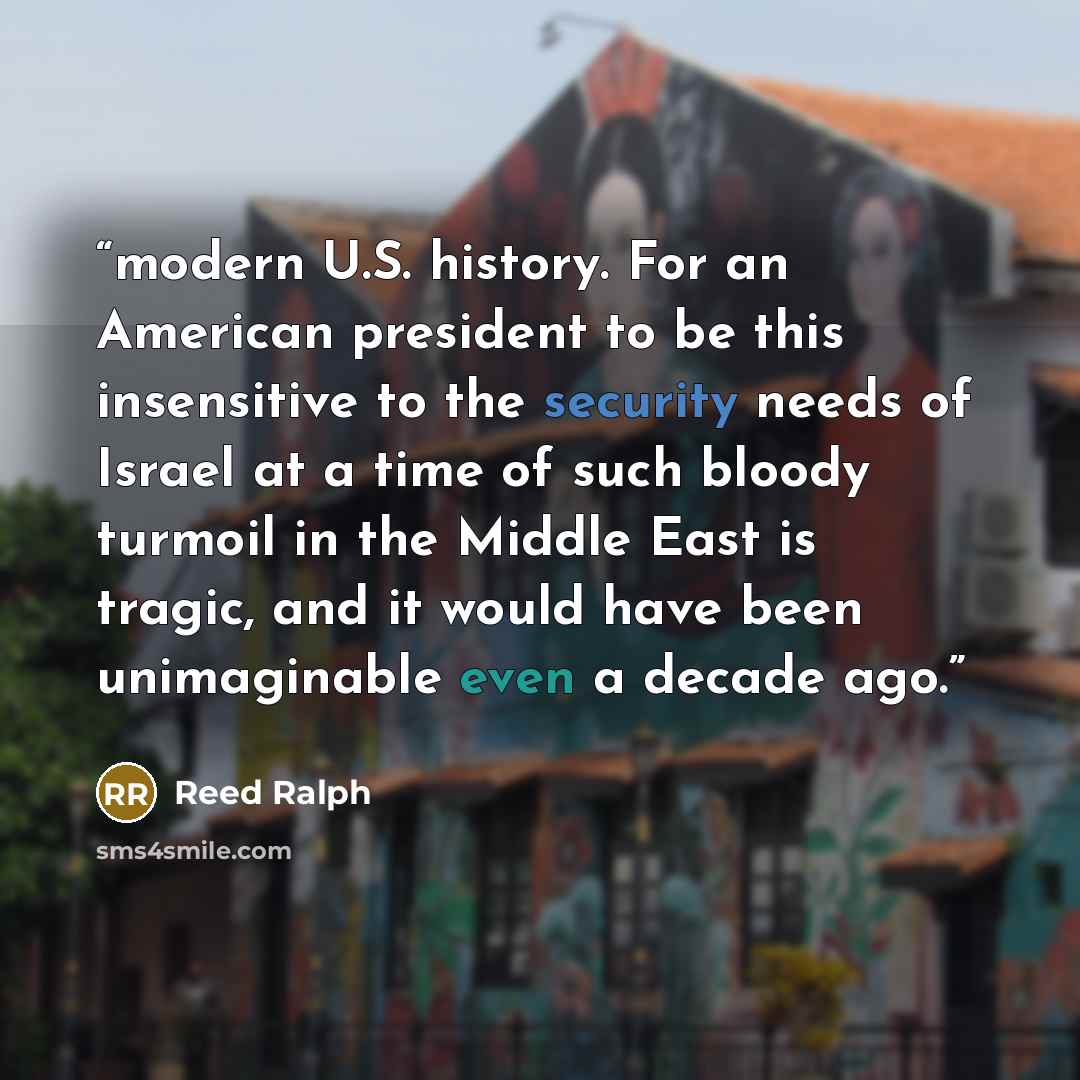 “modern U.S. history. For an American president to be this insensitive to the security needs of Israel at a time of such bloody turmoil in the Middle East is tragic, and it would have been unimaginable even a decade ago.” quote by Reed Ralph