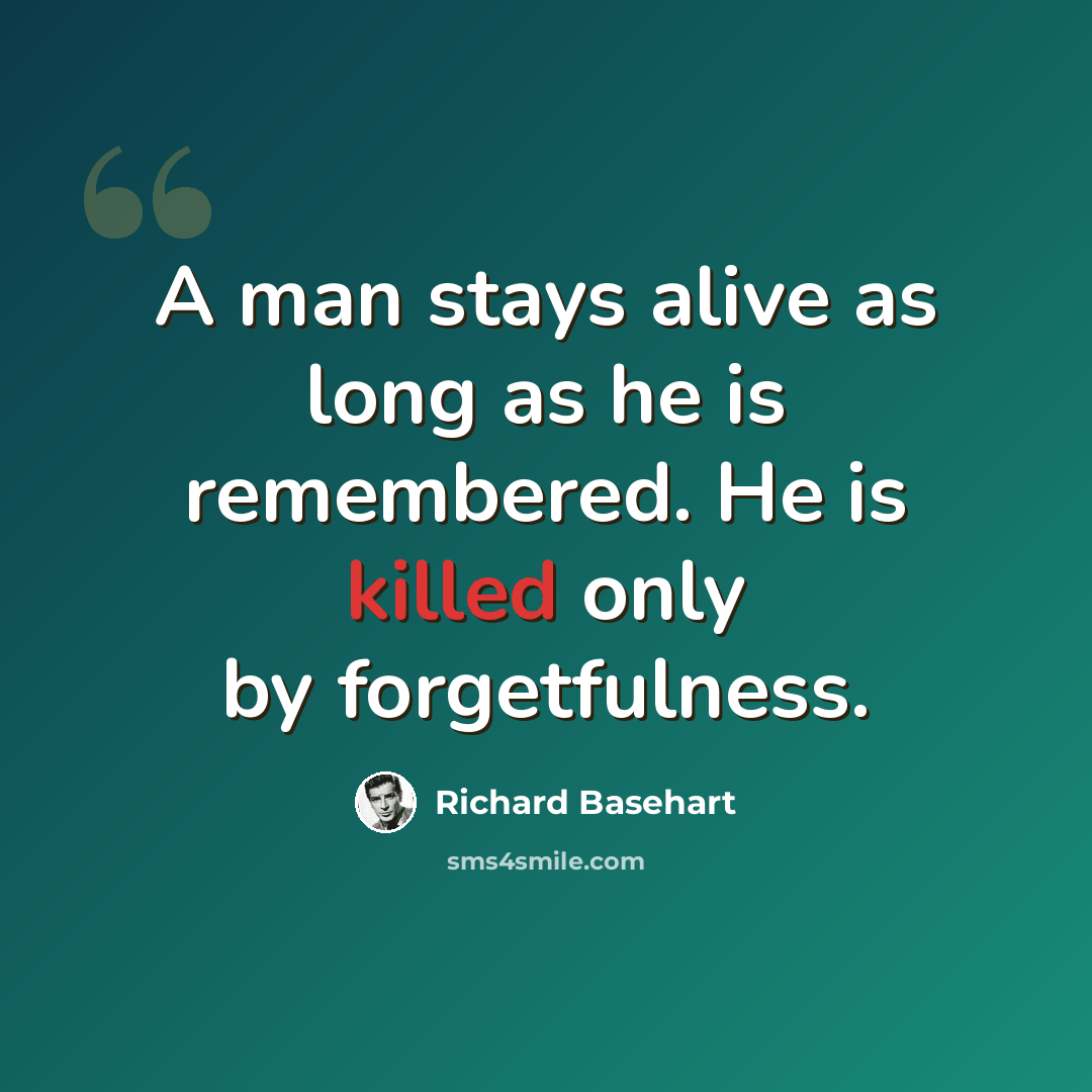 “A man stays alive as long as he is remembered. He is killed only by forgetfulness.” quote by Richard Basehart