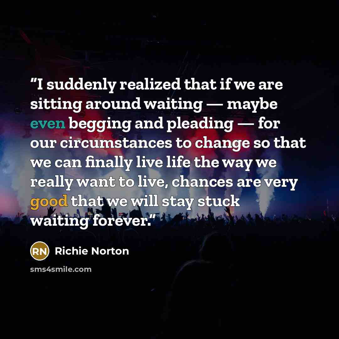“I suddenly realized that if we are sitting around waiting — maybe even begging and pleading — for our circumstances to change so that we can finally live life the way we really want to live, chances are very good that we will stay stuck waiting forever.” quote by Richie Norton