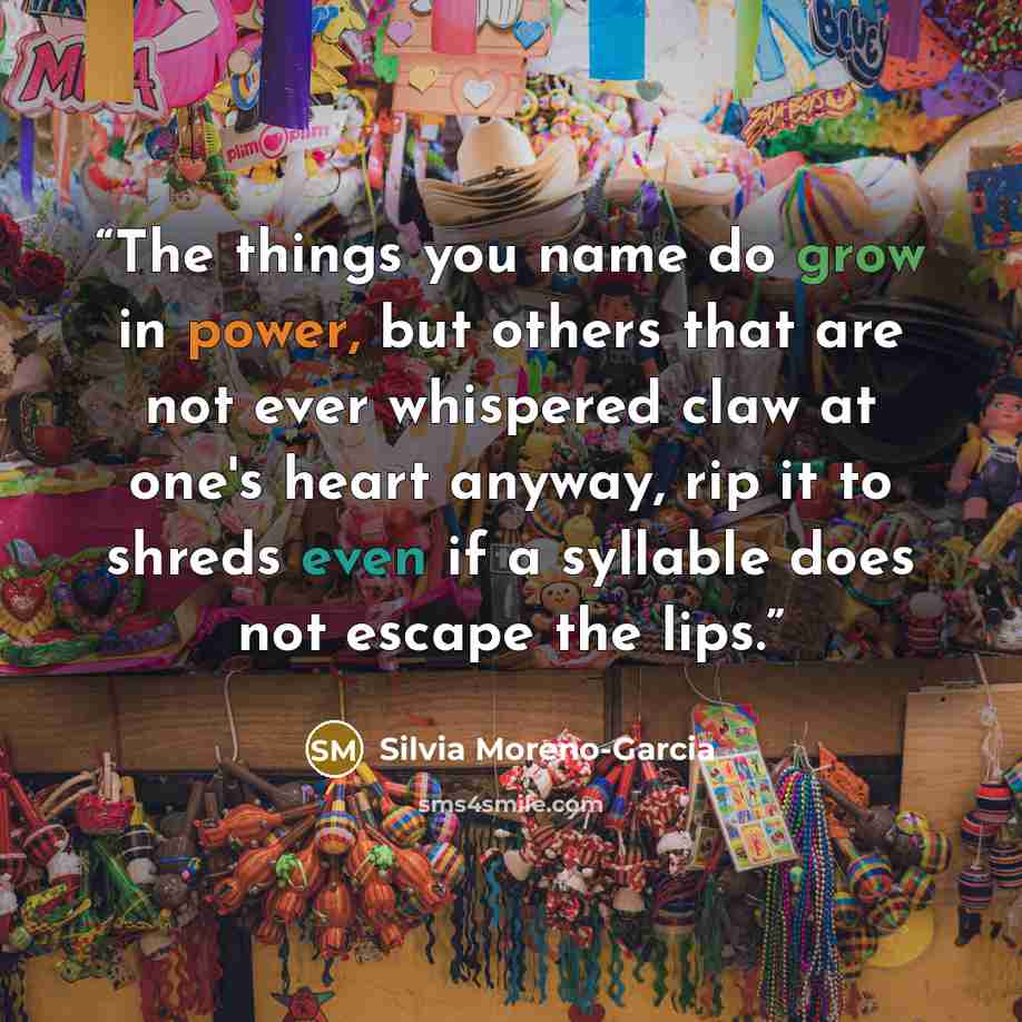 “The things you name do grow in power, but others that are not ever whispered claw at one's heart anyway, rip it to shreds even if a syllable does not escape the lips.” quote by Silvia Moreno-Garcia