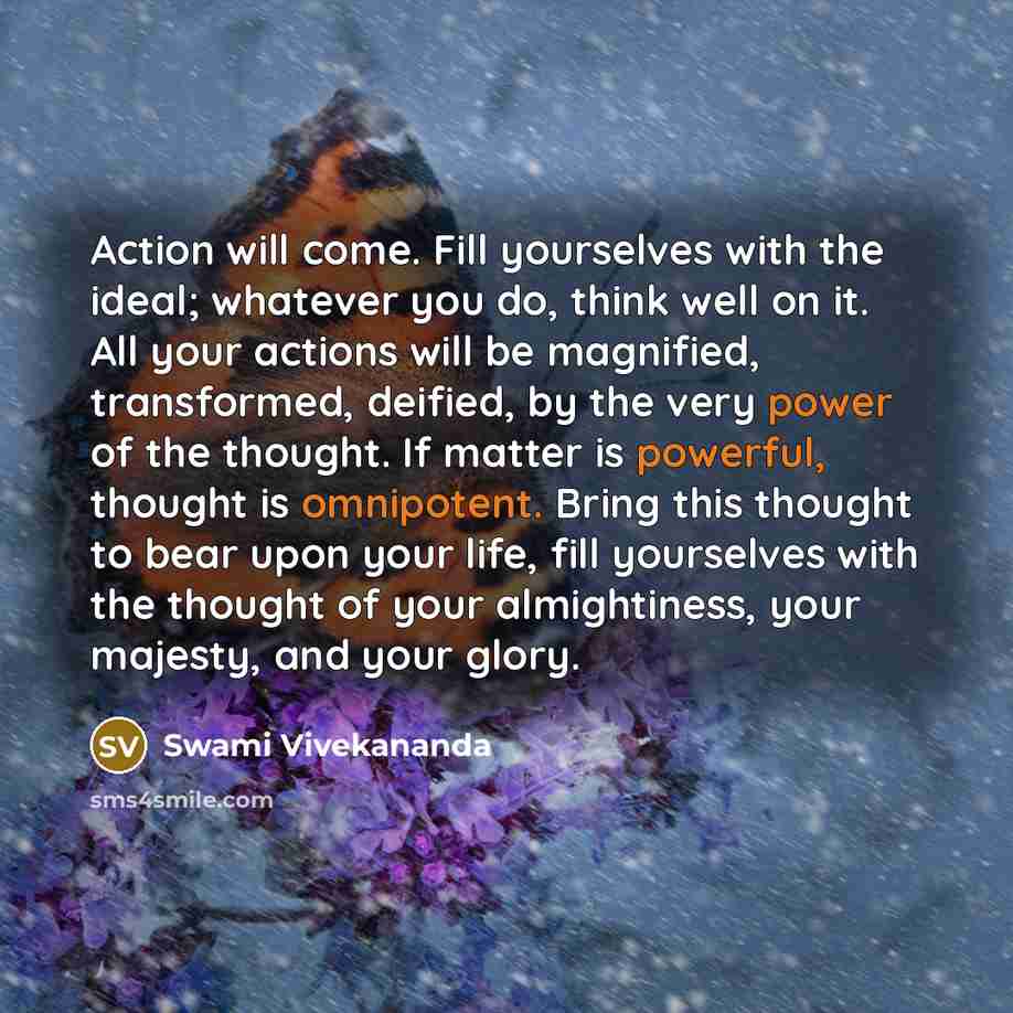 “Action will come. Fill yourselves with the ideal; whatever you do, think well on it. All your actions will be magnified, transformed, deified, by the very power of the thought. If matter is powerful, thought is omnipotent. Bring this thought to bear upon your life, fill yourselves with the thought…” quote by Swami Vivekananda