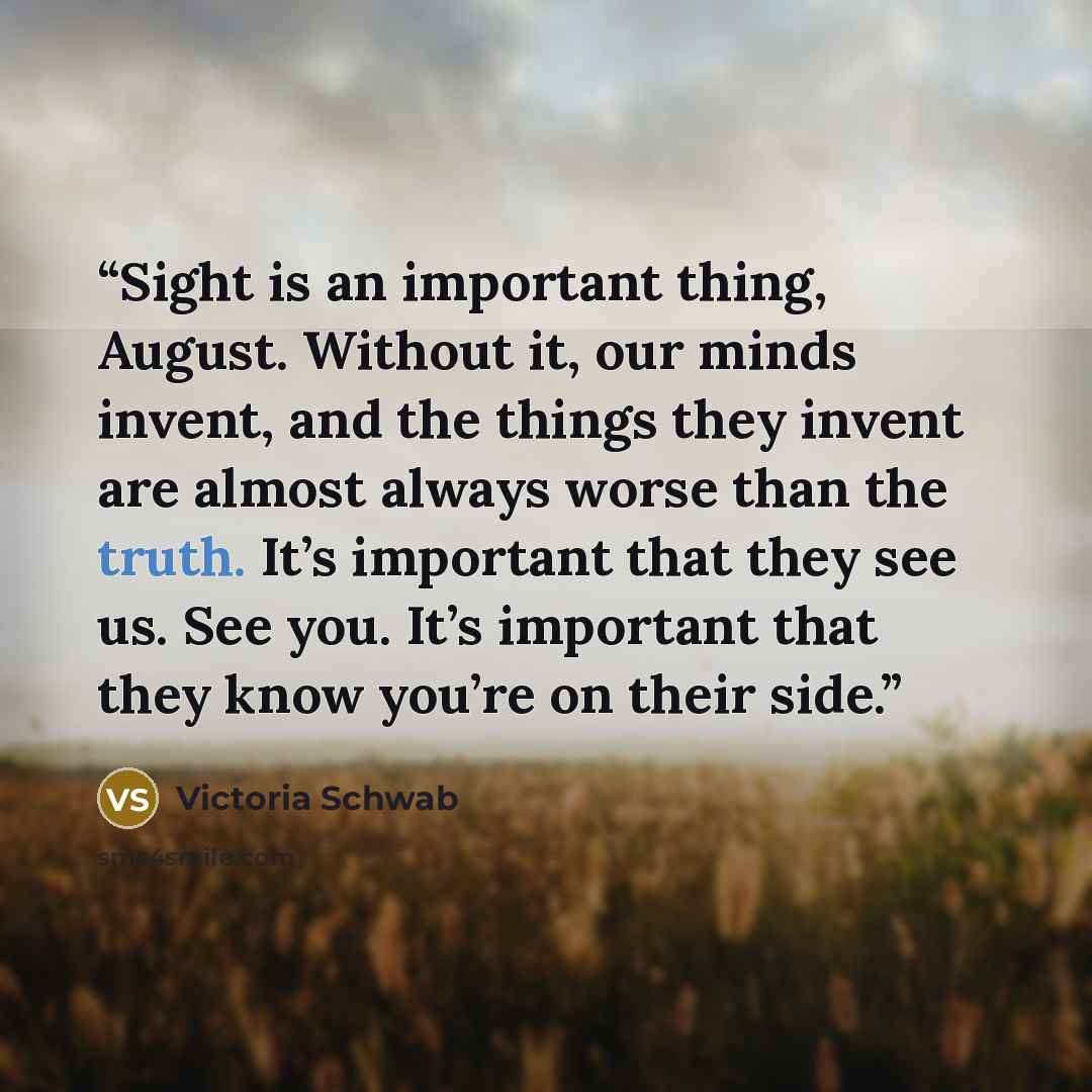 “Sight is an important thing, August. Without it, our minds invent, and the things they invent are almost always worse than the truth. It’s important that they see us. See you. It’s important that they know you’re on their side.” quote by Victoria Schwab