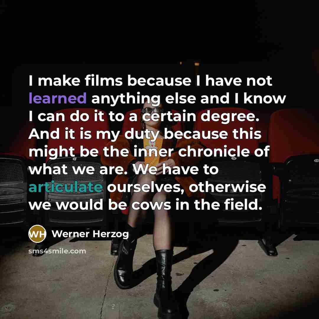 “I make films because I have not learned anything else and I know I can do it to a certain degree. And it is my duty because this might be the inner chronicle of what we are. We have to articulate ourselves, otherwise we would be cows in the field.” quote by Werner Herzog