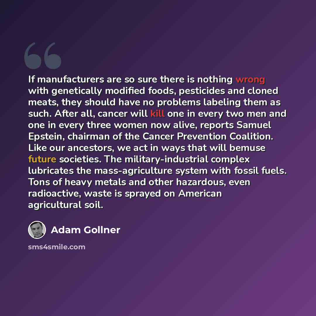 “If manufacturers are so sure there is nothing wrong with genetically modified foods, pesticides and cloned meats, they should have no problems labeling them as such. After all, cancer will kill one in every two men and one in every three women now alive, reports Samuel Epstein, chairman of the…” quote by Adam Gollner