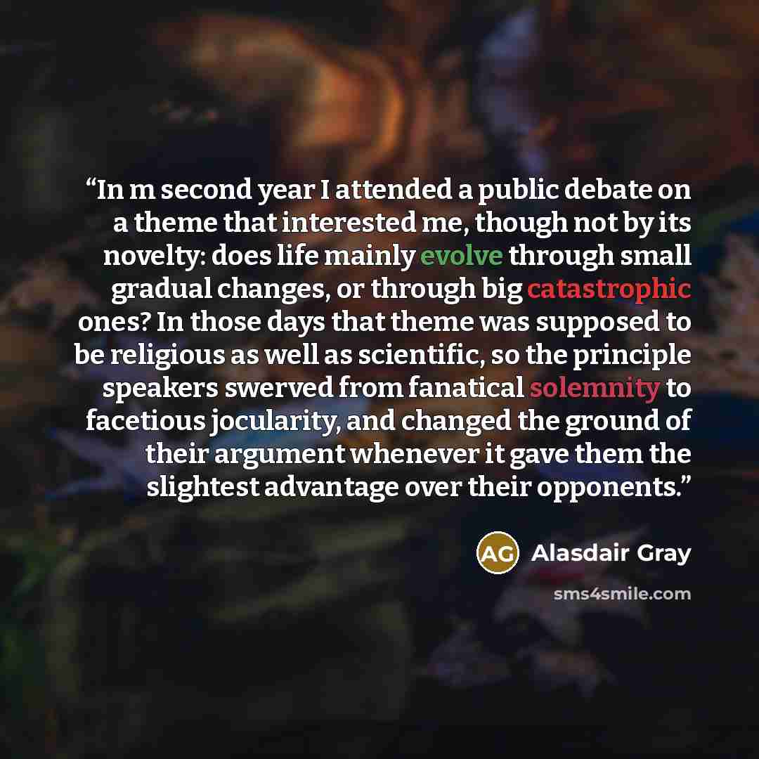“In m second year I attended a public debate on a theme that interested me, though not by its novelty: does life mainly evolve through small gradual changes, or through big catastrophic ones? In those days that theme was supposed to be religious as well as scientific, so the principle speakers…” quote by Alasdair Gray