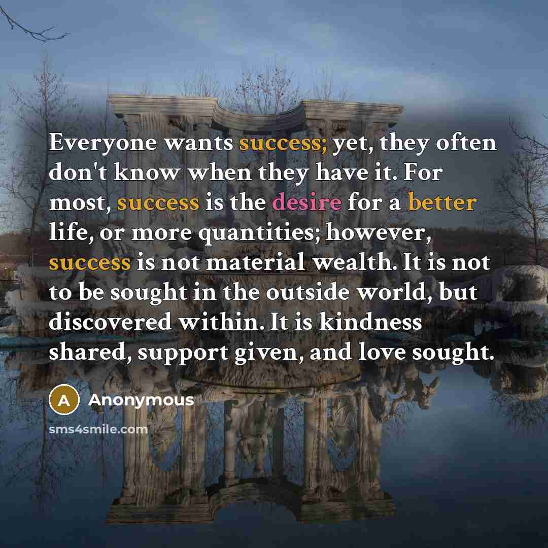 “Everyone wants success; yet, they often don't know when they have it. For most, success is the desire for a better life, or more quantities; however, success is not material wealth. It is not to be sought in the outside world, but discovered within. It is kindness shared, support given, and love…” quote by Anonymous