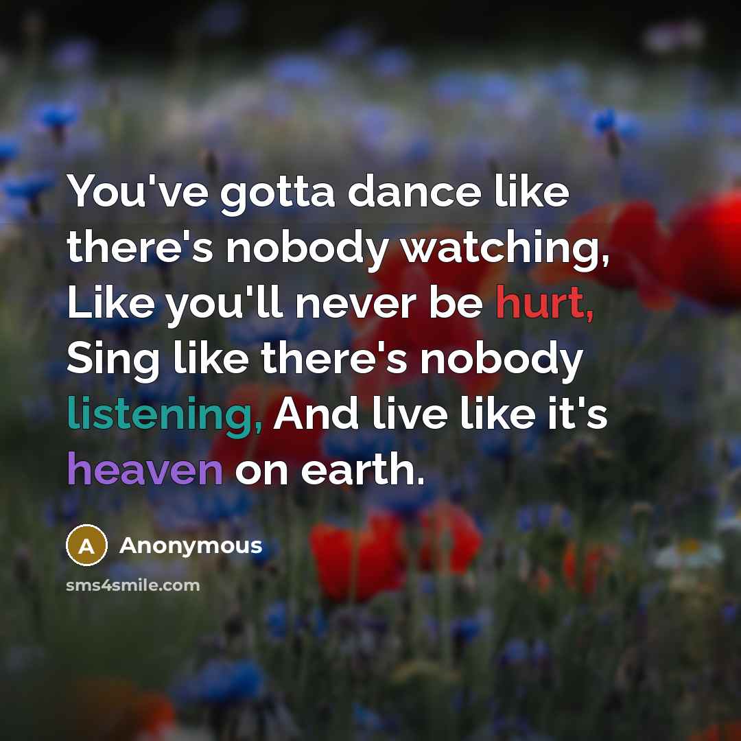 “You've gotta dance like there's nobody watching, Like you'll never be hurt, Sing like there's nobody listening, And live like it's heaven on earth.” quote by Anonymous