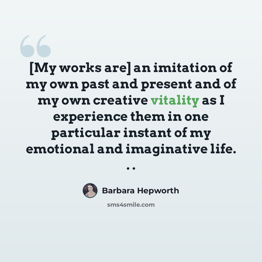 “[My works are] an imitation of my own past and present and of my own creative vitality as I experience them in one particular instant of my emotional and imaginative life. . .” quote by Barbara Hepworth