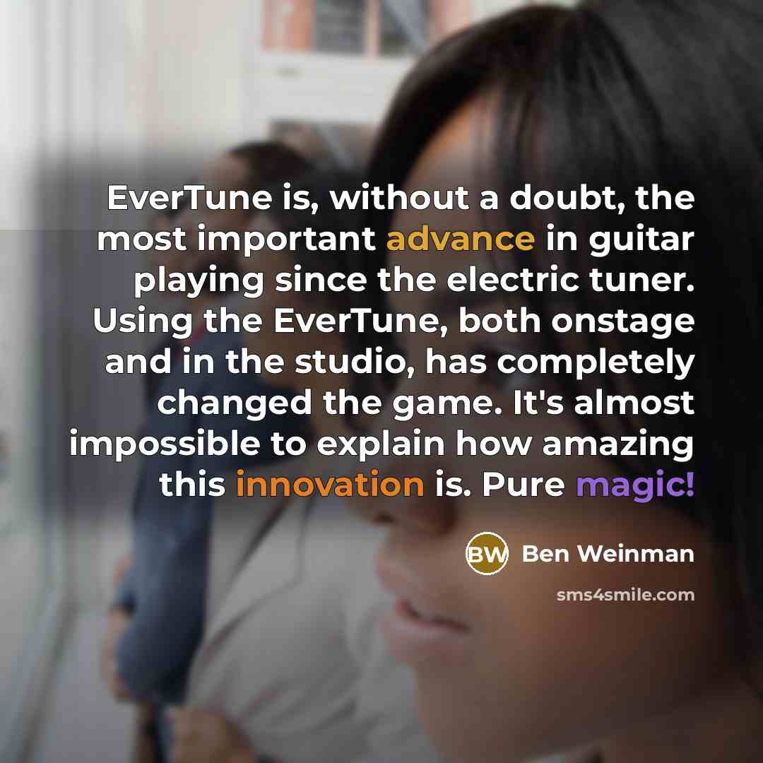 “EverTune is, without a doubt, the most important advance in guitar playing since the electric tuner. Using the EverTune, both onstage and in the studio, has completely changed the game. It's almost impossible to explain how amazing this innovation is. Pure magic!” quote by Ben Weinman