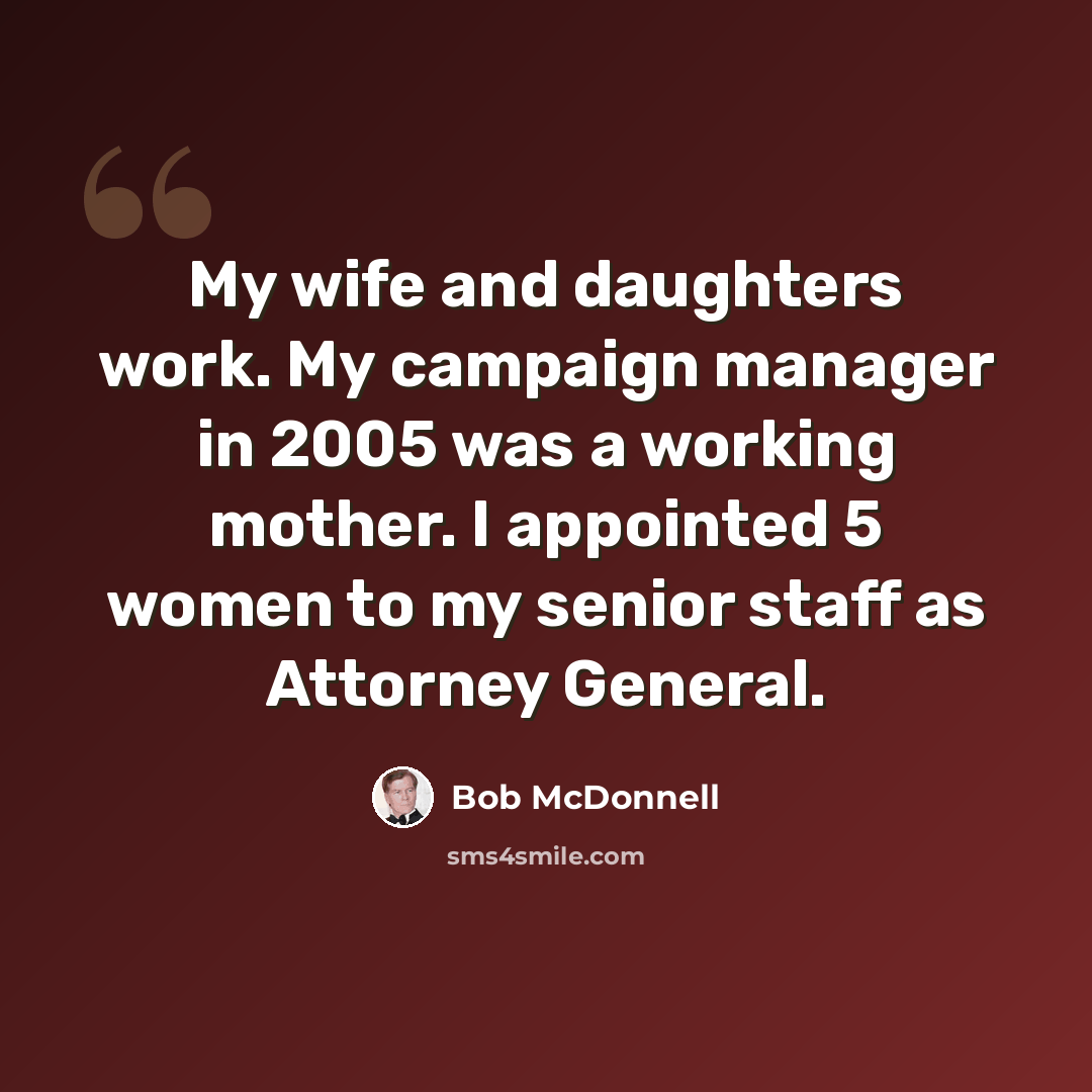 “My wife and daughters work. My campaign manager in 2005 was a working mother. I appointed 5 women to my senior staff as Attorney General.” quote by Bob McDonnell