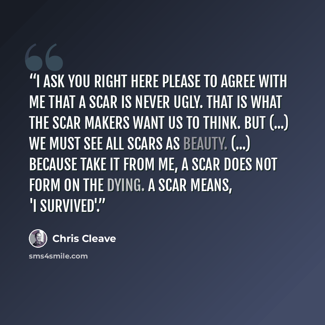 “I ask you right here please to agree with me that a scar is never ugly. That is what the scar makers want us to think. But (...) we must see all scars as beauty. (...) Because take it from me, a scar does not form on the dying. A scar means, 'I survived'.” quote by Chris Cleave
