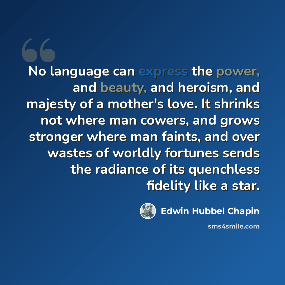 “No language can express the power, and beauty, and heroism, and majesty of a mother's love. It shrinks not where man cowers, and grows stronger where man faints, and over wastes of worldly fortunes sends the radiance of its quenchless fidelity like a star.” quote by Edwin Hubbel Chapin