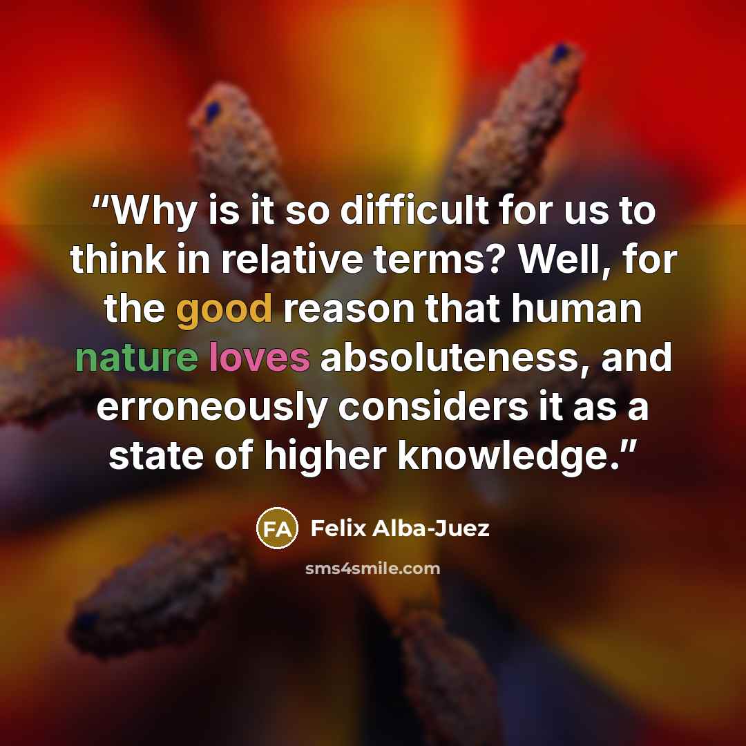 “Why is it so difficult for us to think in relative terms? Well, for the good reason that human nature loves absoluteness, and erroneously considers it as a state of higher knowledge.” quote by Felix Alba-Juez