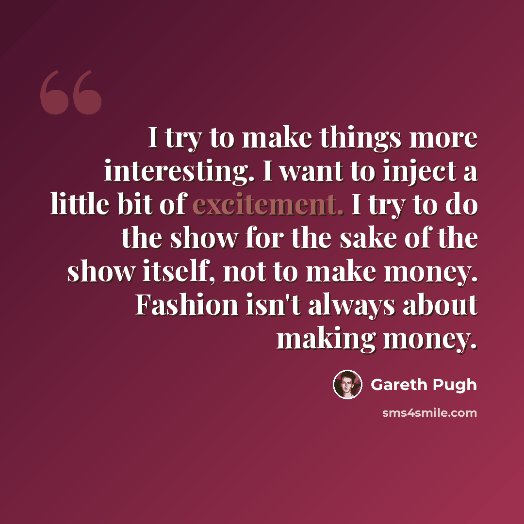 “I try to make things more interesting. I want to inject a little bit of excitement. I try to do the show for the sake of the show itself, not to make money. Fashion isn't always about making money.” quote by Gareth Pugh