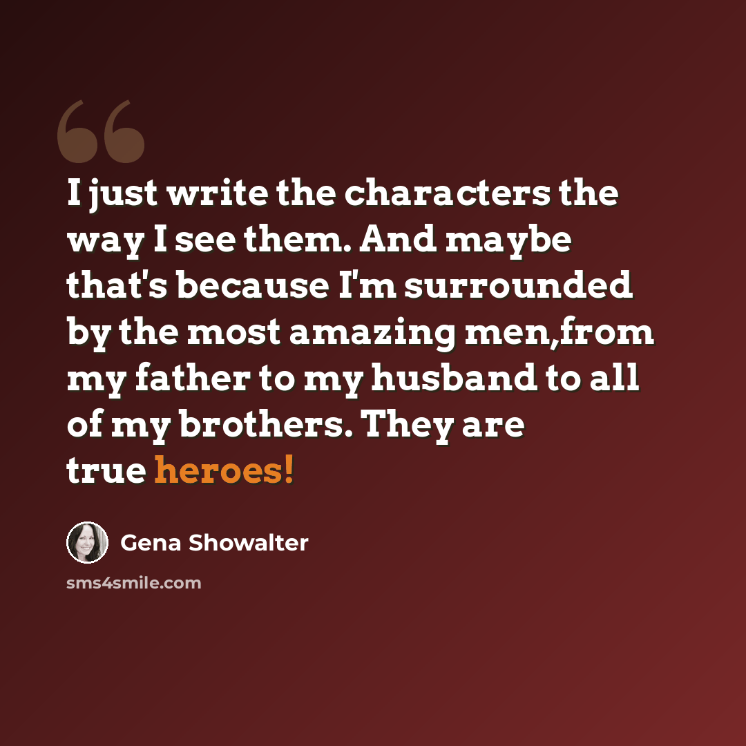 “I just write the characters the way I see them. And maybe that's because I'm surrounded by the most amazing men,from my father to my husband to all of my brothers. They are true heroes!” quote by Gena Showalter