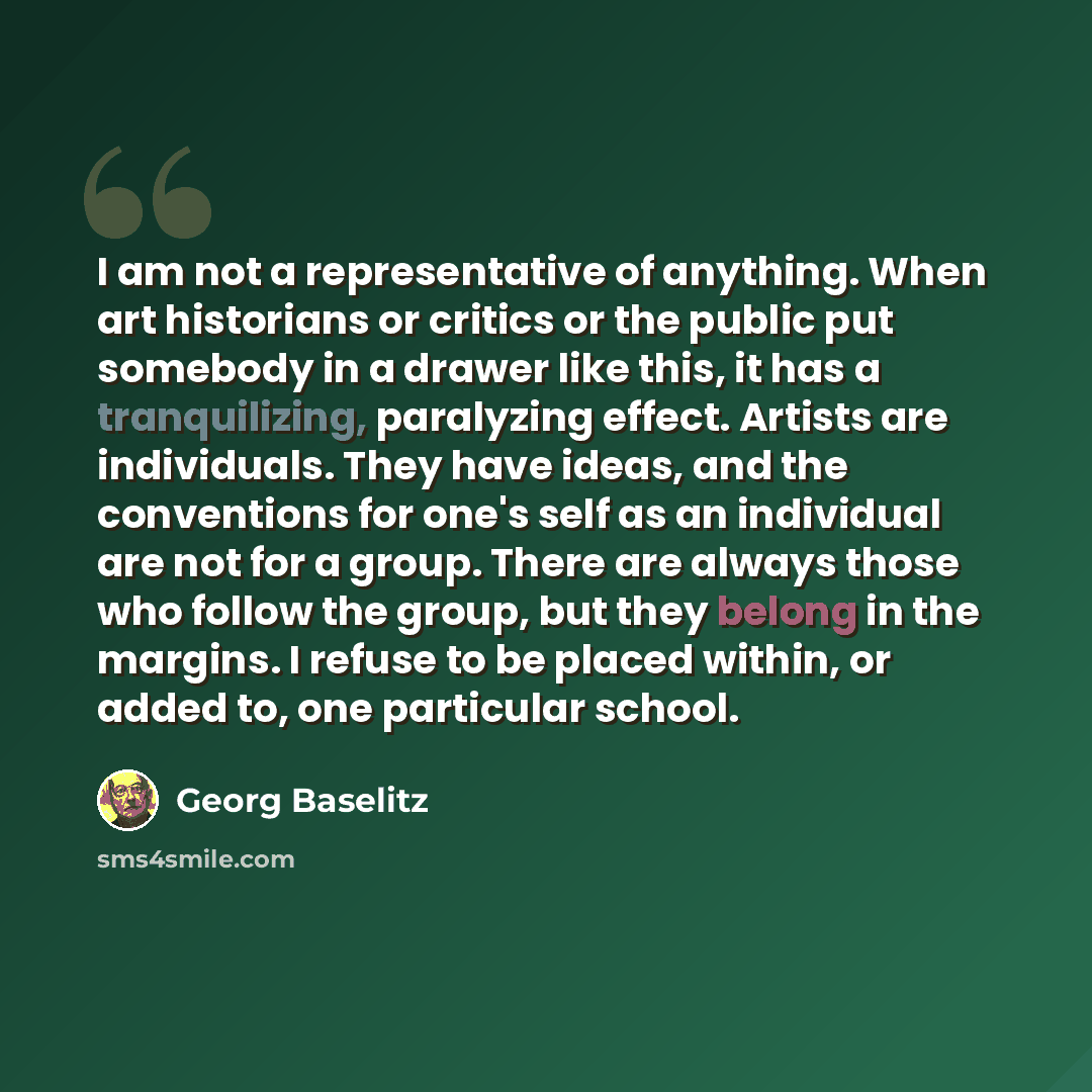 “I am not a representative of anything. When art historians or critics or the public put somebody in a drawer like this, it has a tranquilizing, paralyzing effect. Artists are individuals. They have ideas, and the conventions for one's self as an individual are not for a group. There are always…” quote by Georg Baselitz