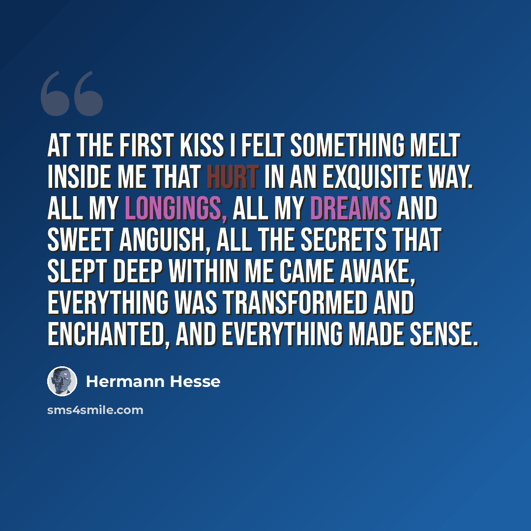 “At the first kiss I felt something melt inside me that hurt in an exquisite way. All my longings, all my dreams and sweet anguish, all the secrets that slept deep within me came awake, everything was transformed and enchanted, and everything made sense.” quote by Hermann Hesse