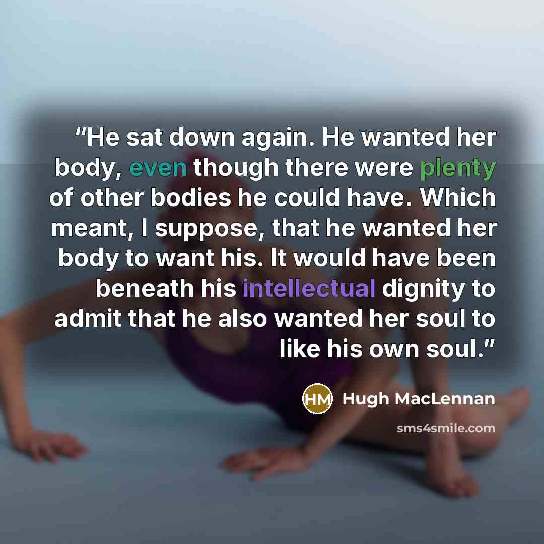 “He sat down again. He wanted her body, even though there were plenty of other bodies he could have. Which meant, I suppose, that he wanted her body to want his. It would have been beneath his intellectual dignity to admit that he also wanted her soul to like his own soul.” quote by Hugh MacLennan
