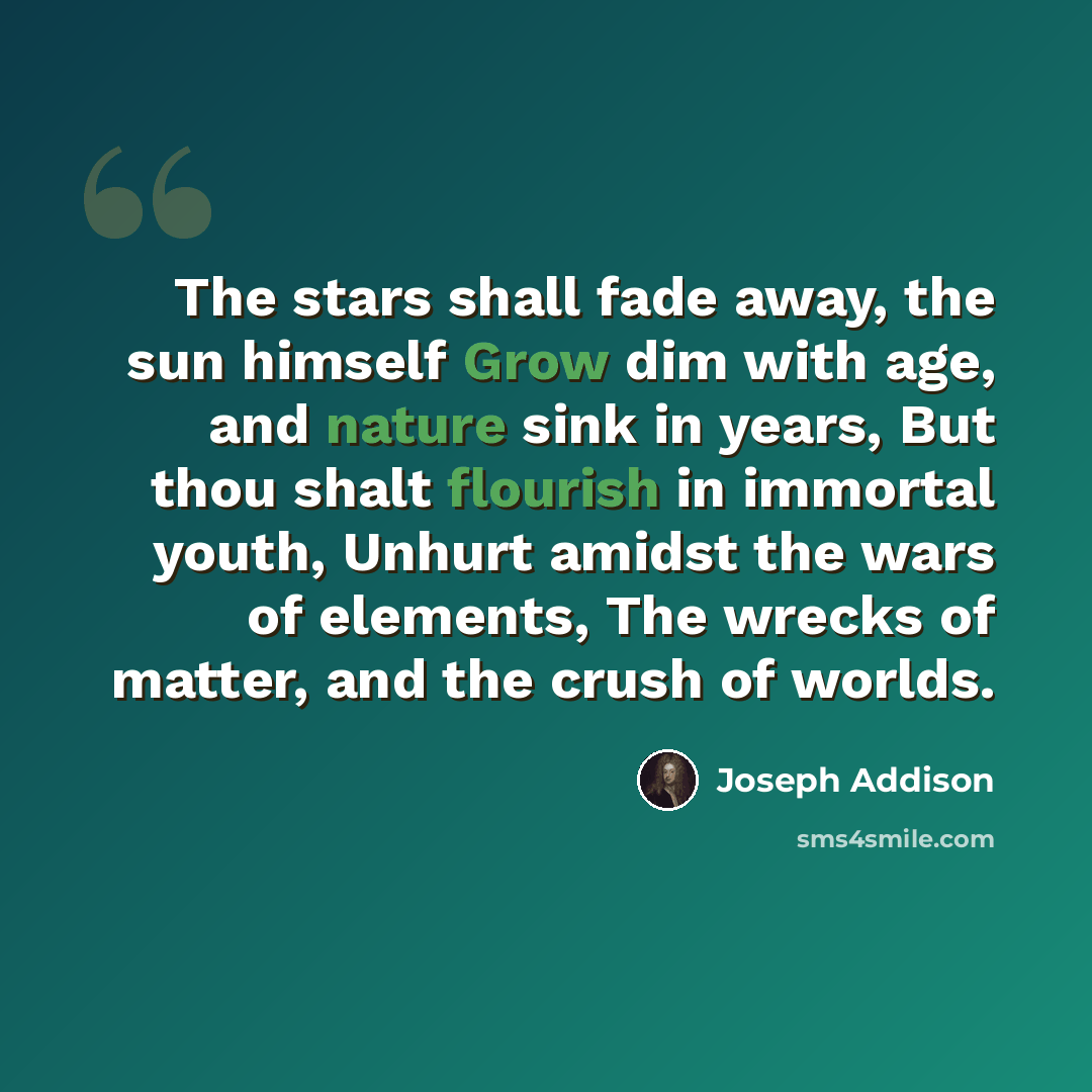 “The stars shall fade away, the sun himself Grow dim with age, and nature sink in years, But thou shalt flourish in immortal youth, Unhurt amidst the wars of elements, The wrecks of matter, and the crush of worlds.” quote by Joseph Addison