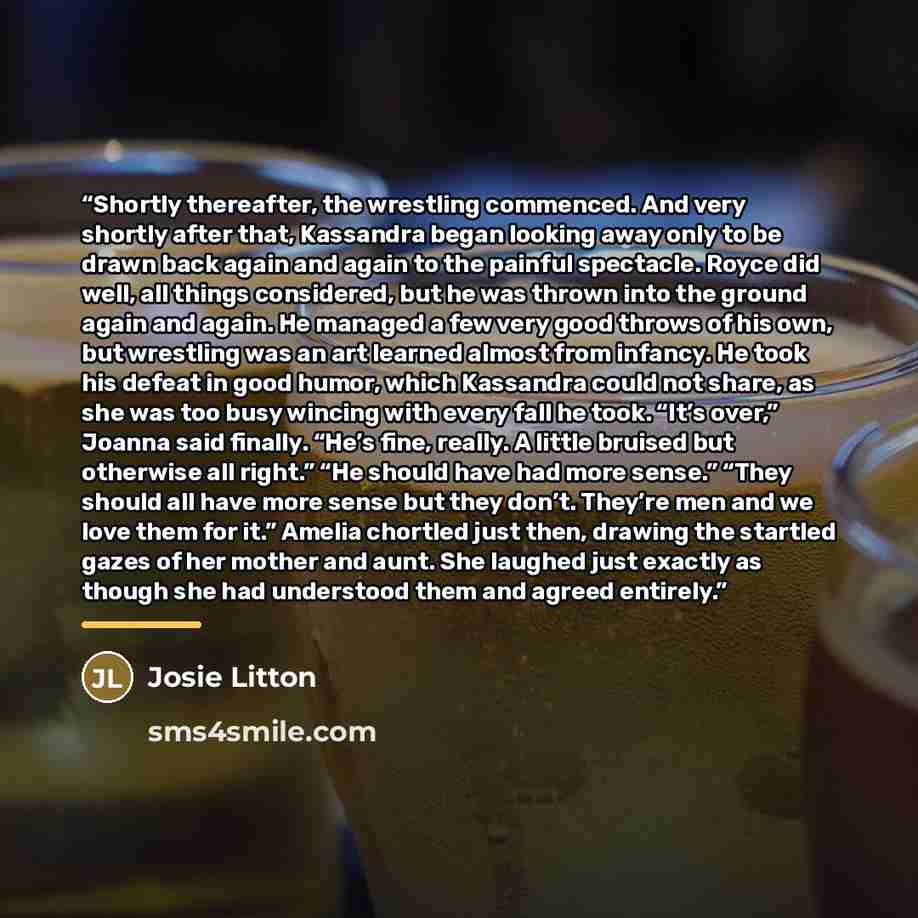 “Shortly thereafter, the wrestling commenced. And very shortly after that, Kassandra began looking away only to be drawn back again and again to the painful spectacle. Royce did well, all things considered, but he was thrown into the ground again and again. He managed a few very good throws of his…” quote by Josie Litton