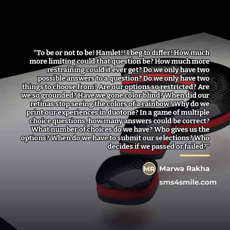 “To be or not to be! Hamlet!! I beg to differ! How much more limiting could that question be? How much more restraining could it ever get? Do we only have two possible answers to a question? Do we only have two things to choose from? Are our options so restricted? Are we so grounded? Have we gone…” quote by Marwa Rakha