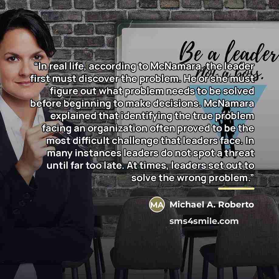 “In real life, according to McNamara, the leader first must discover the problem. He or she must figure out what problem needs to be solved before beginning to make decisions. McNamara explained that identifying the true problem facing an organization often proved to be the most difficult challenge…” quote by Michael A. Roberto