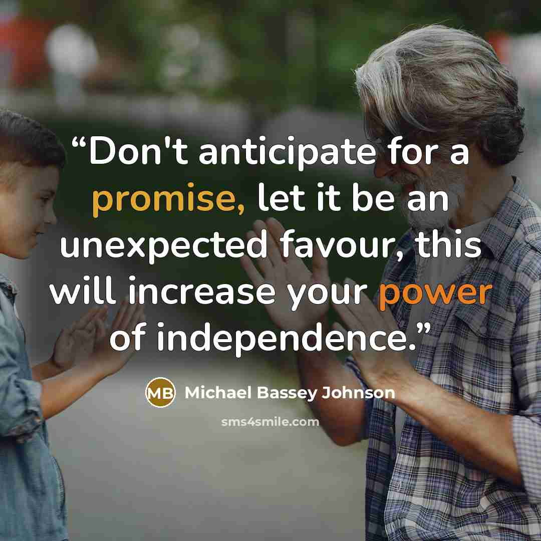 “Don't anticipate for a promise, let it be an unexpected favour, this will increase your power of independence.” quote by Michael Bassey Johnson