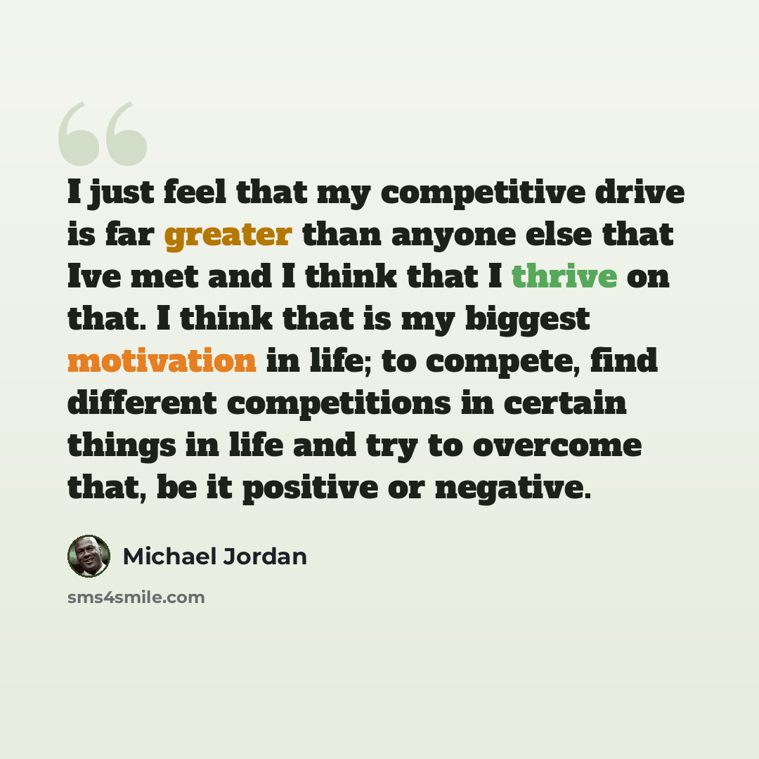 “I just feel that my competitive drive is far greater than anyone else that Ive met and I think that I thrive on that. I think that is my biggest motivation in life; to compete, find different competitions in certain things in life and try to overcome that, be it positive or negative.” quote by Michael Jordan
