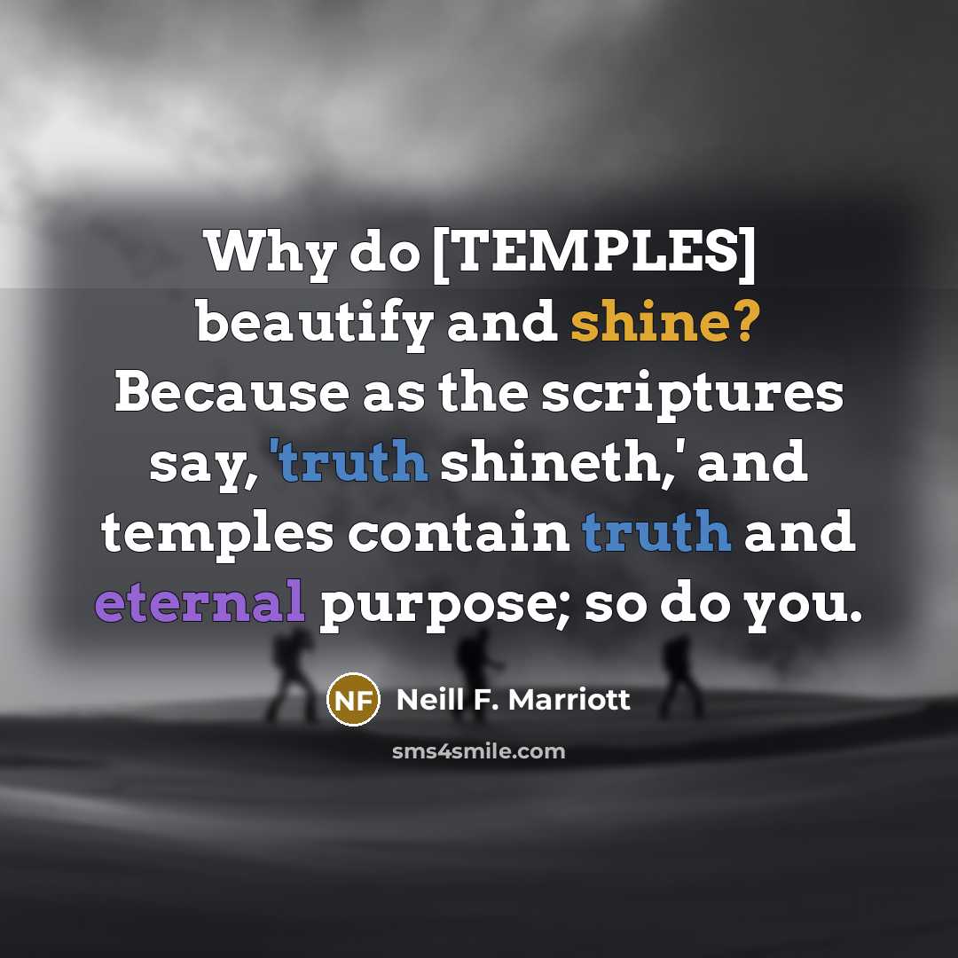 “Why do [TEMPLES] beautify and shine? Because as the scriptures say, 'truth shineth,' and temples contain truth and eternal purpose; so do you.” quote by Neill F. Marriott