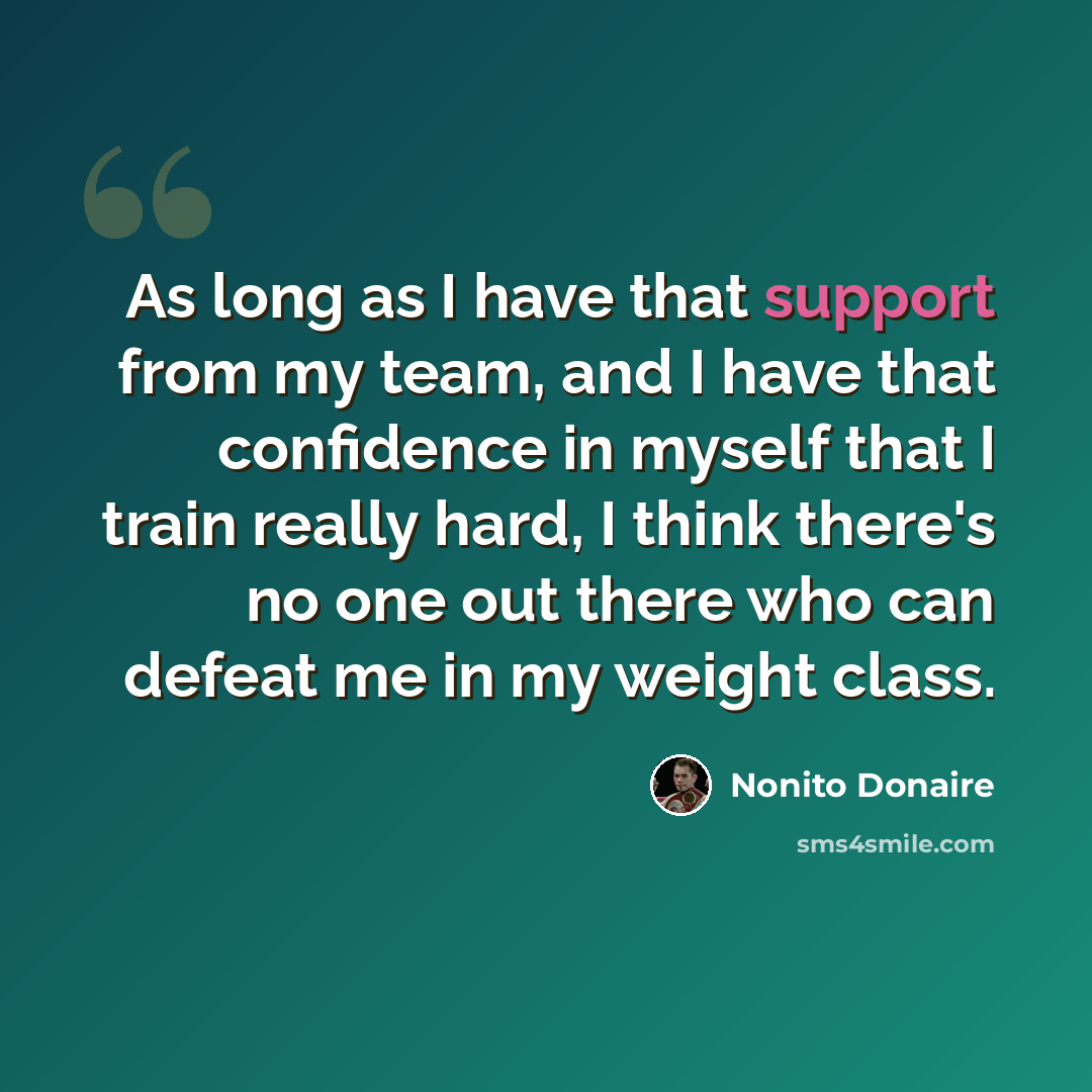“As long as I have that support from my team, and I have that confidence in myself that I train really hard, I think there's no one out there who can defeat me in my weight class.” quote by Nonito Donaire