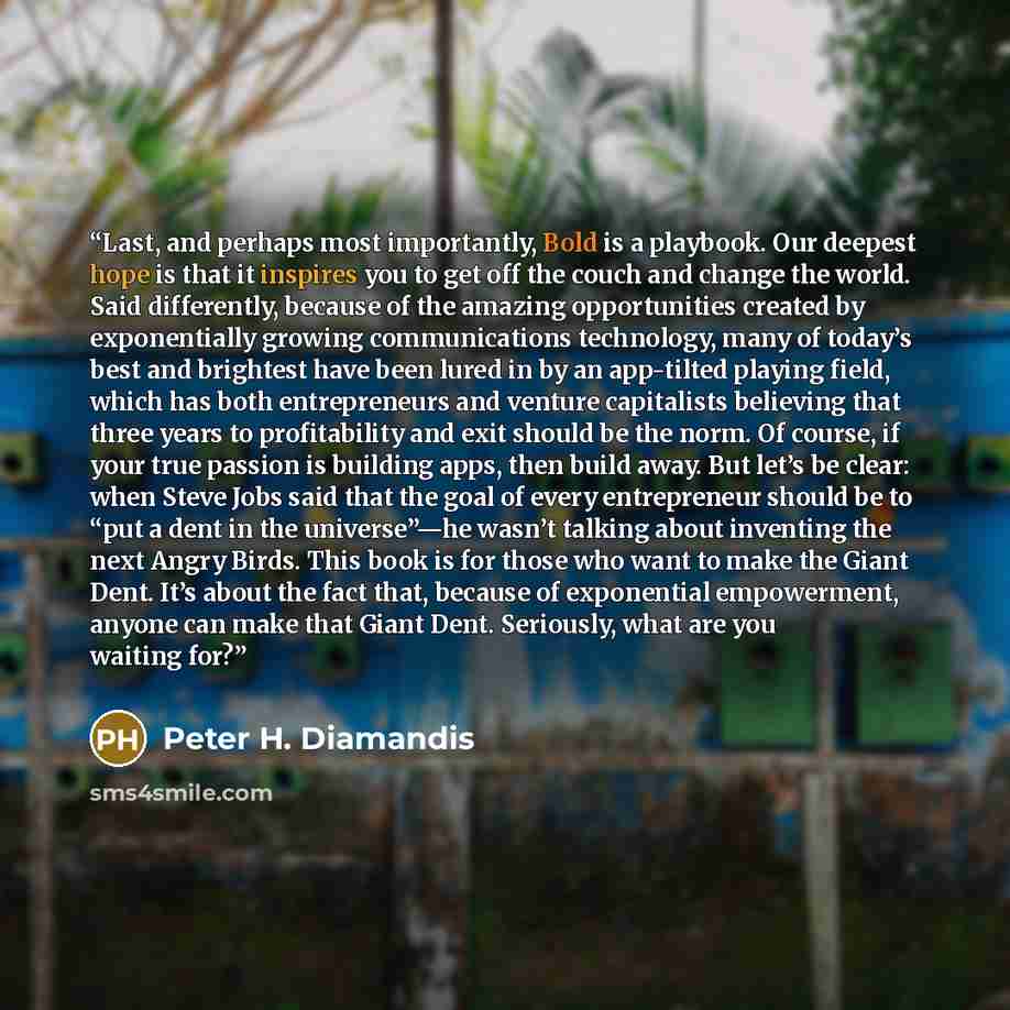 “Last, and perhaps most importantly, Bold is a playbook. Our deepest hope is that it inspires you to get off the couch and change the world. Said differently, because of the amazing opportunities created by exponentially growing communications technology, many of today’s best and brightest have…” quote by Peter H. Diamandis