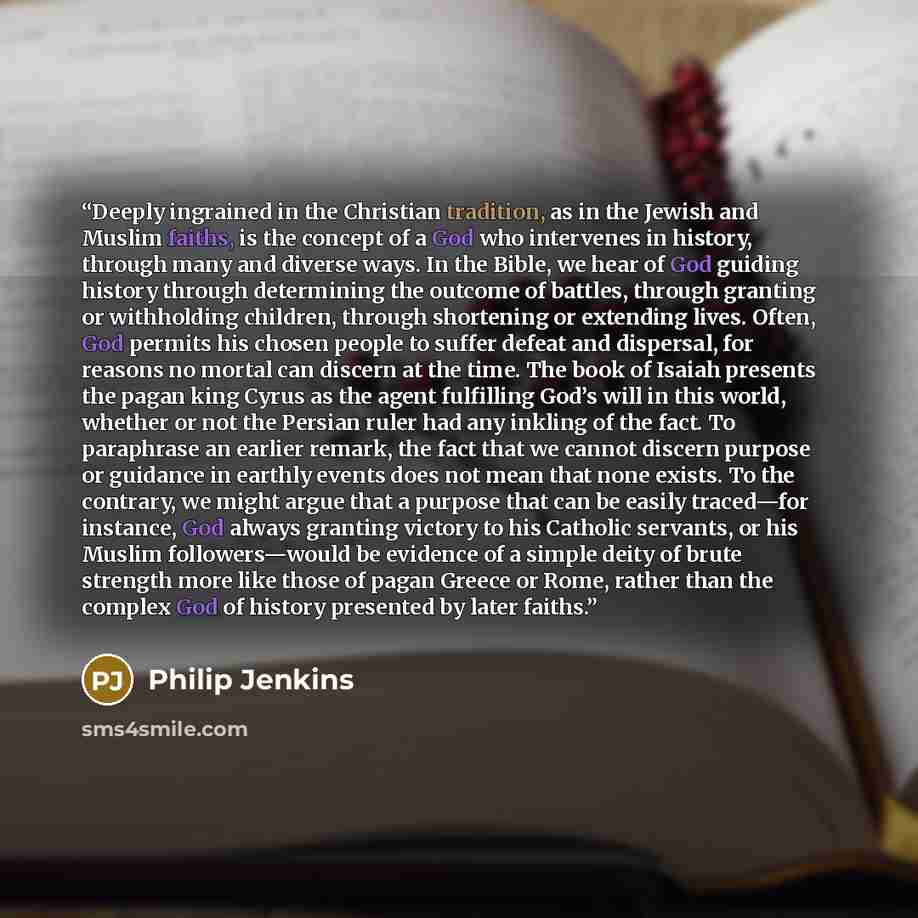 “Deeply ingrained in the Christian tradition, as in the Jewish and Muslim faiths, is the concept of a God who intervenes in history, through many and diverse ways. In the Bible, we hear of God guiding history through determining the outcome of battles, through granting or withholding children…” quote by Philip Jenkins