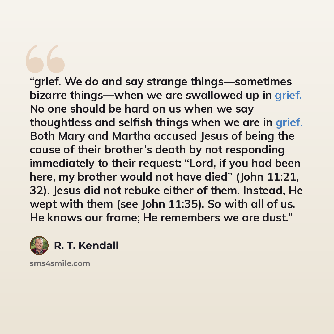 “grief. We do and say strange things—sometimes bizarre things—when we are swallowed up in grief. No one should be hard on us when we say thoughtless and selfish things when we are in grief. Both Mary and Martha accused Jesus of being the cause of their brother’s death by not responding immediately…” quote by R. T. Kendall
