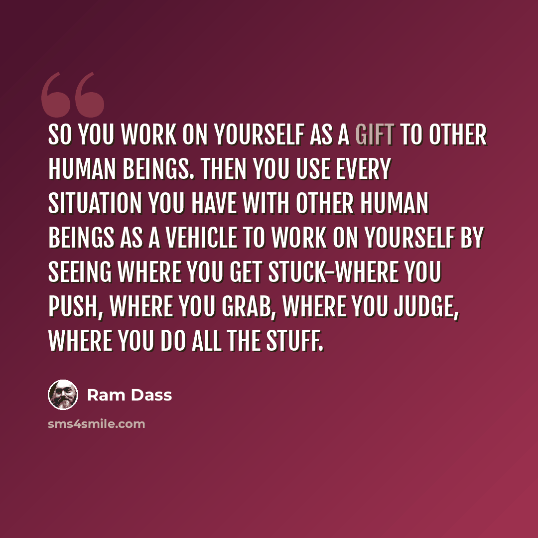 “So you work on yourself as a gift to other human beings. Then you use every situation you have with other human beings as a vehicle to work on yourself by seeing where you get stuck-where you push, where you grab, where you judge, where you do all the stuff.” quote by Ram Dass
