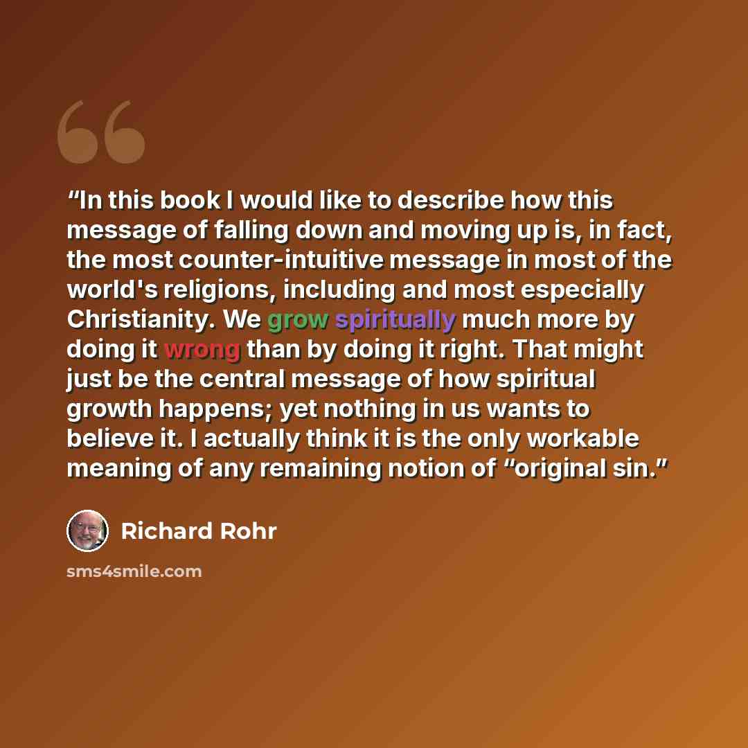 “In this book I would like to describe how this message of falling down and moving up is, in fact, the most counter-intuitive message in most of the world's religions, including and most especially Christianity. We grow spiritually much more by doing it wrong than by doing it right. That might just…” quote by Richard Rohr