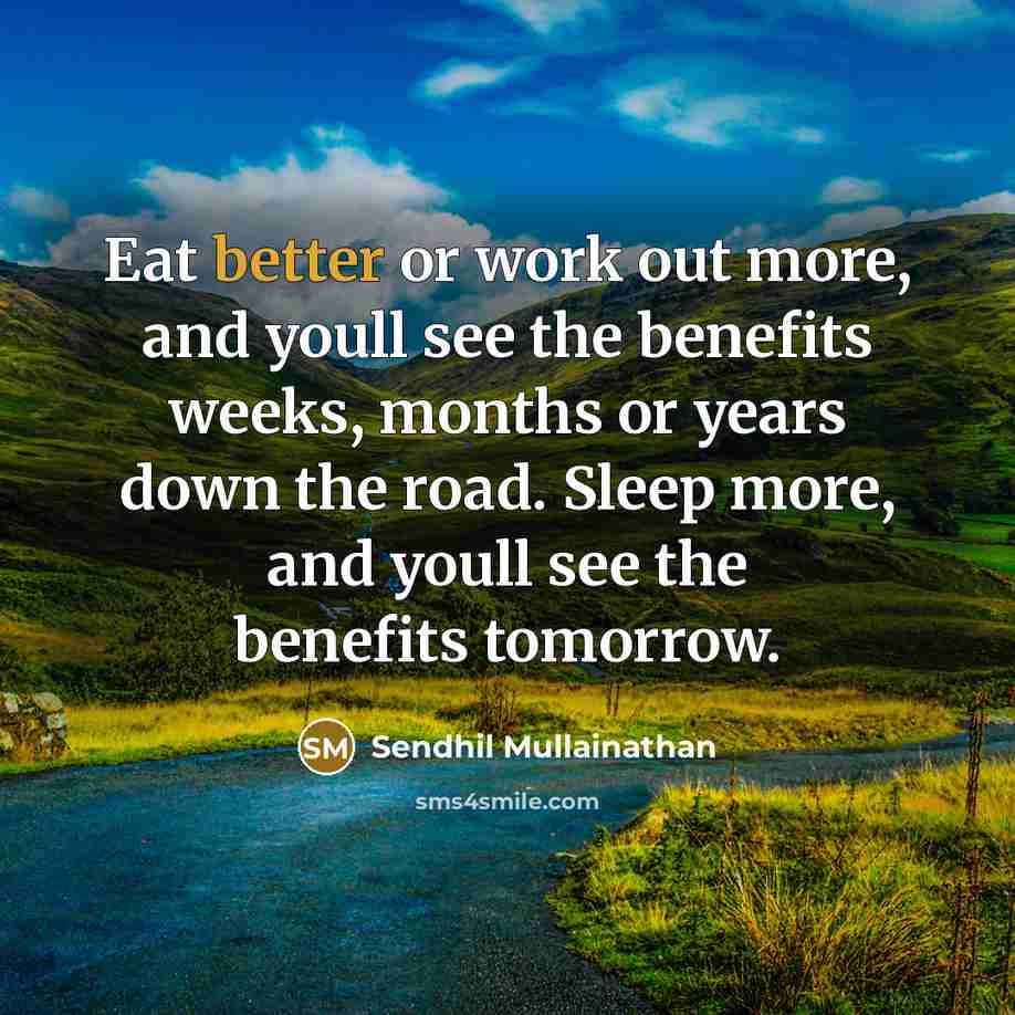 “Eat better or work out more, and youll see the benefits weeks, months or years down the road. Sleep more, and youll see the benefits tomorrow.” quote by Sendhil Mullainathan