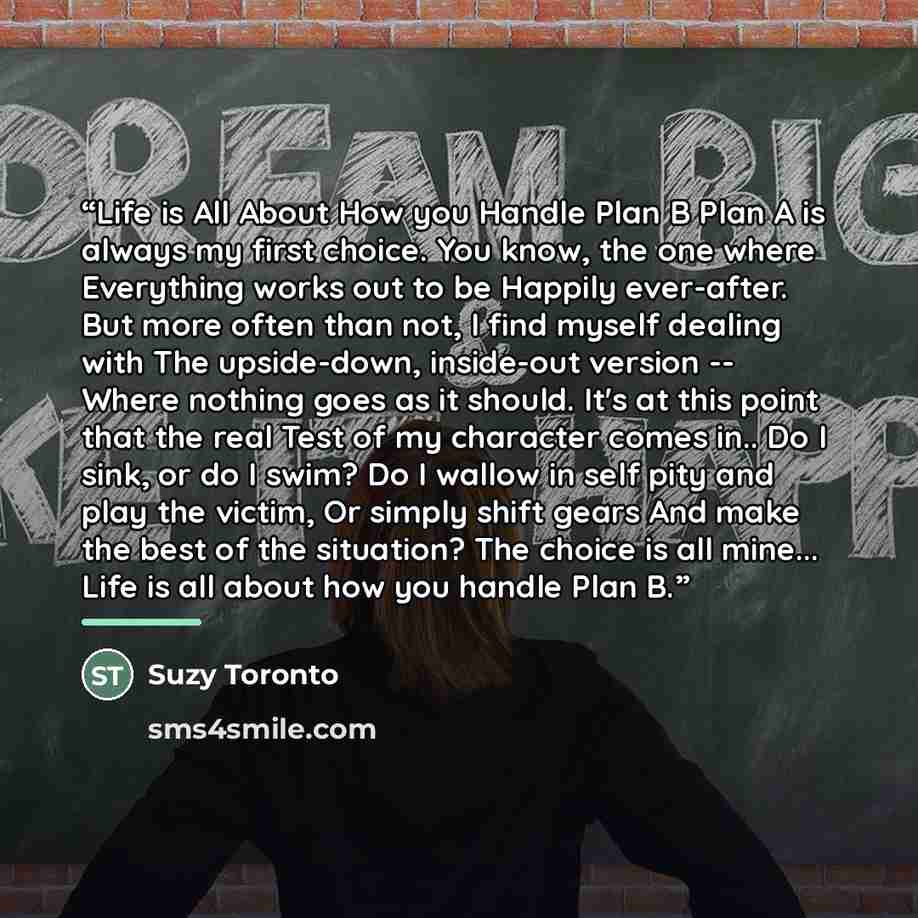 “Life is All About How you Handle Plan B Plan A is always my first choice. You know, the one where Everything works out to be Happily ever-after. But more often than not, I find myself dealing with The upside-down, inside-out version -- Where nothing goes as it should. It's at this point that the…” quote by Suzy Toronto