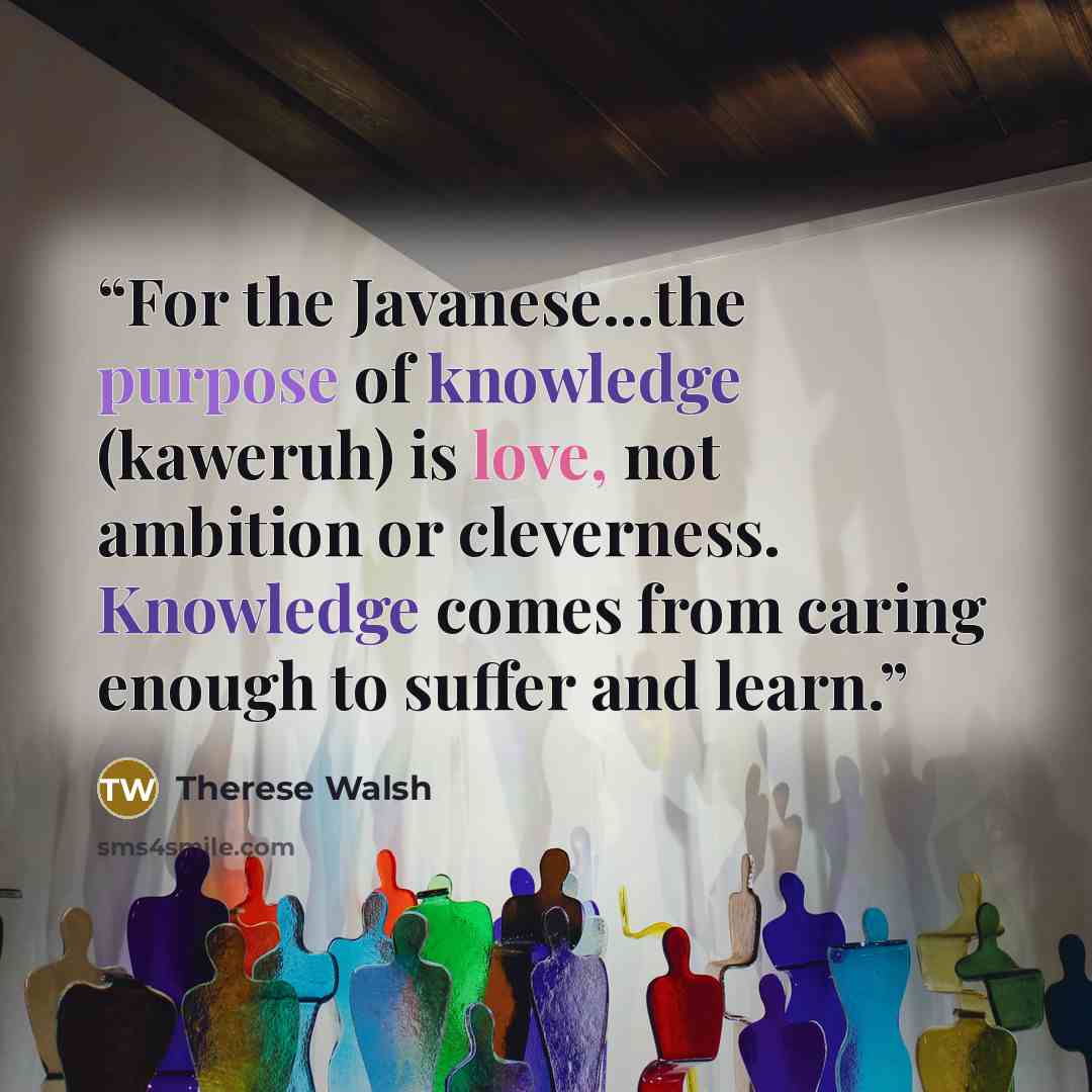 “For the Javanese...the purpose of knowledge (kaweruh) is love, not ambition or cleverness. Knowledge comes from caring enough to suffer and learn.” quote by Therese Walsh