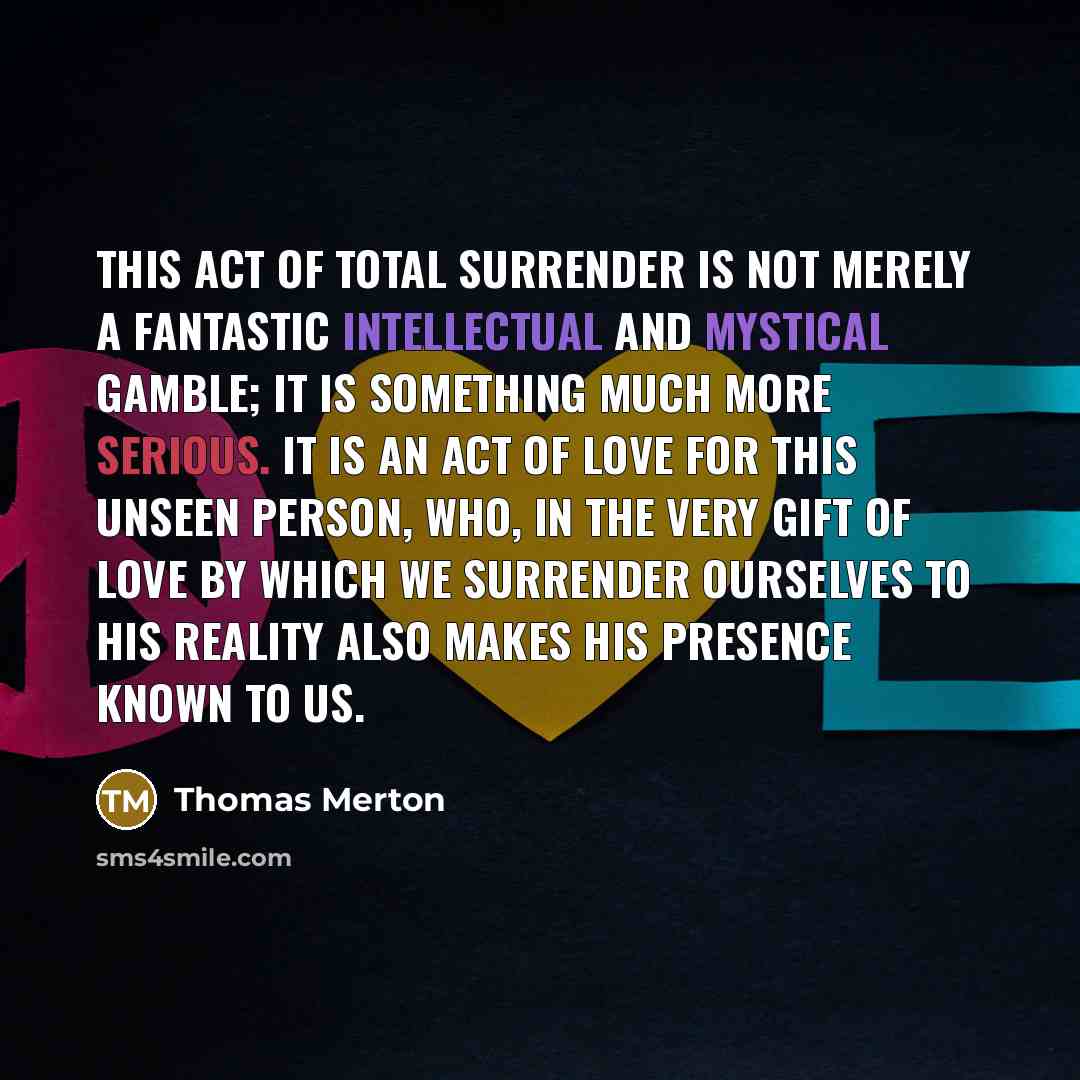 “This act of total surrender is not merely a fantastic intellectual and mystical gamble; it is something much more serious. It is an act of love for this unseen person, who, in the very gift of love by which we surrender ourselves to his reality also makes his presence known to us.” quote by Thomas Merton