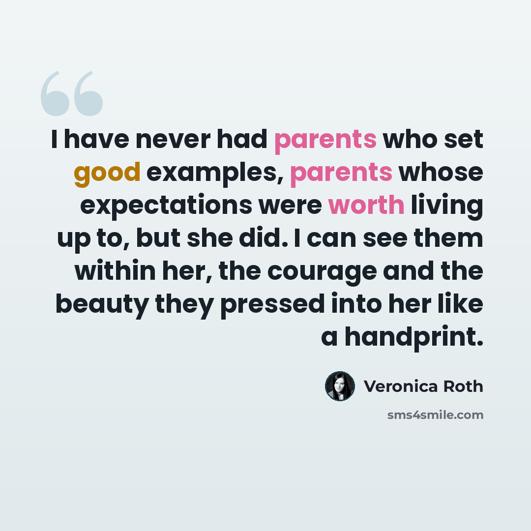 “I have never had parents who set good examples, parents whose expectations were worth living up to, but she did. I can see them within her, the courage and the beauty they pressed into her like a handprint.” quote by Veronica Roth