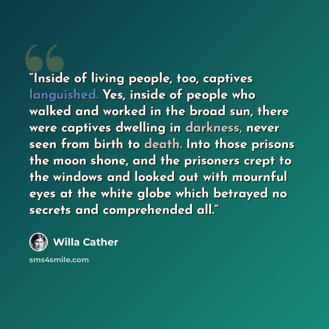“Inside of living people, too, captives languished. Yes, inside of people who walked and worked in the broad sun, there were captives dwelling in darkness, never seen from birth to death. Into those prisons the moon shone, and the prisoners crept to the windows and looked out with mournful eyes at…” quote by Willa Cather