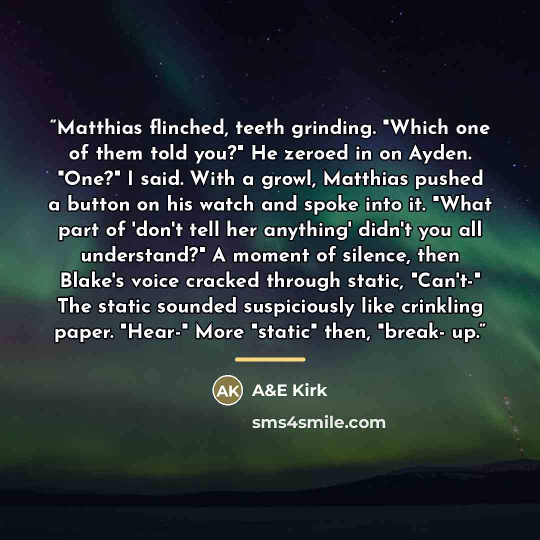 “Matthias flinched, teeth grinding. "Which one of them told you?" He zeroed in on Ayden. "One?" I said. With a growl, Matthias pushed a button on his watch and spoke into it. "What part of 'don't tell her anything' didn't you all understand?" A moment of silence, then Blake's voice cracked through…” quote by A&E Kirk
