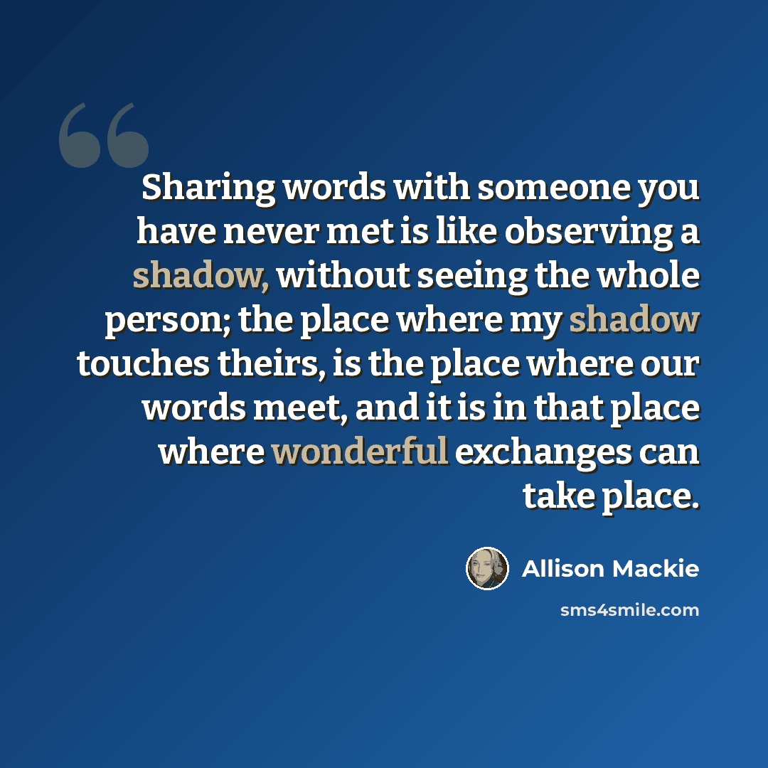 “Sharing words with someone you have never met is like observing a shadow, without seeing the whole person; the place where my shadow touches theirs, is the place where our words meet, and it is in that place where wonderful exchanges can take place.” quote by Allison Mackie
