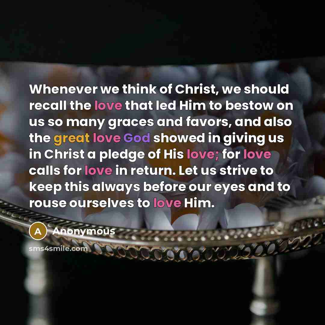 “Whenever we think of Christ, we should recall the love that led Him to bestow on us so many graces and favors, and also the great love God showed in giving us in Christ a pledge of His love; for love calls for love in return. Let us strive to keep this always before our eyes and to rouse ourselves…” quote by Anonymous